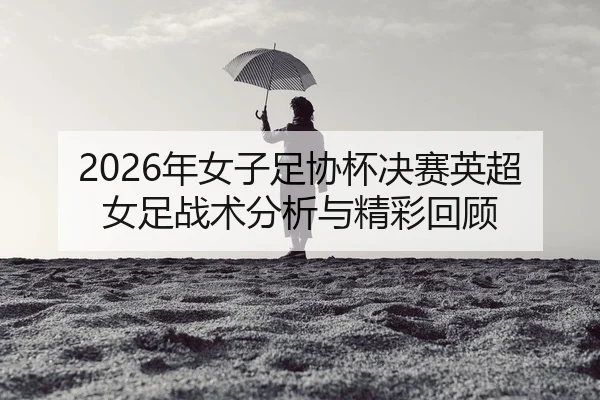 2026年女子足协杯决赛英超女足战术分析与精彩回顾