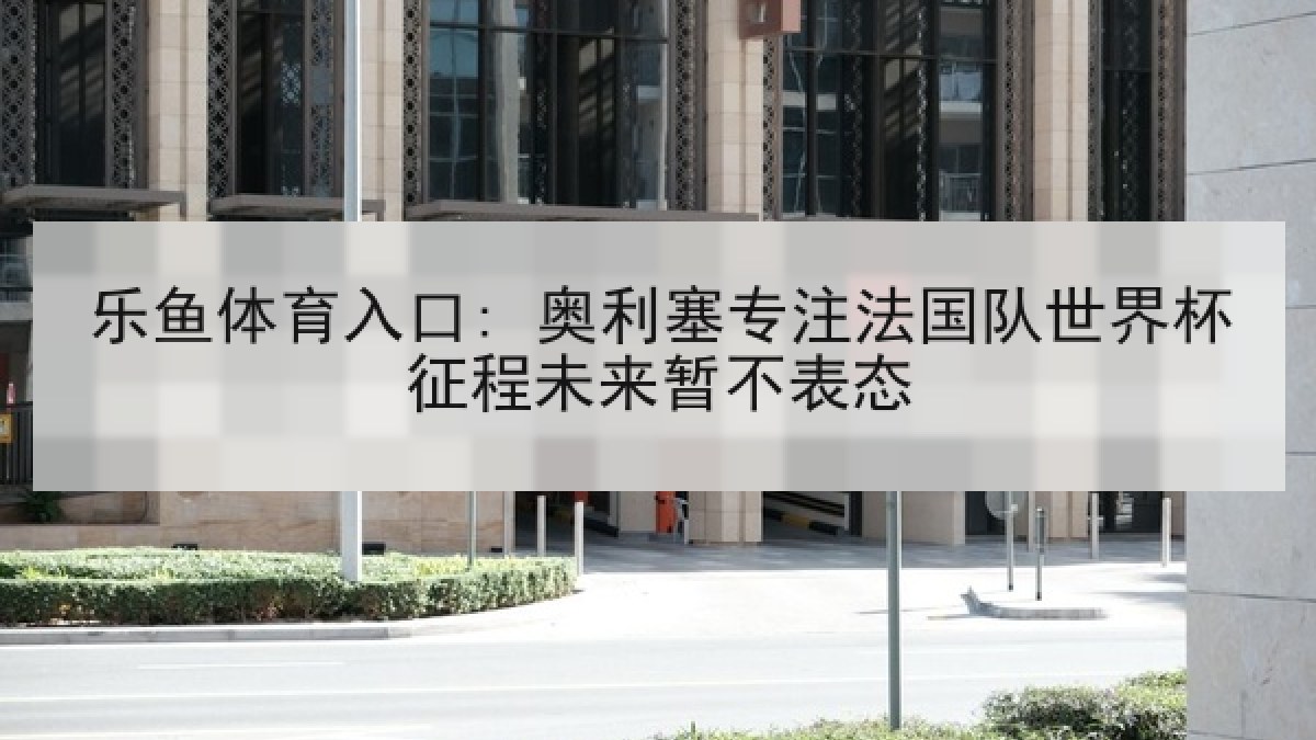 乐鱼体育入口: 奥利塞专注法国队世界杯征程未来暂不表态