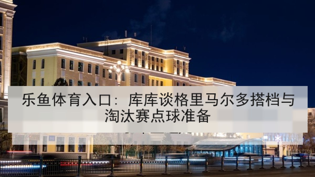 乐鱼体育入口: 库库谈格里马尔多搭档与淘汰赛点球准备