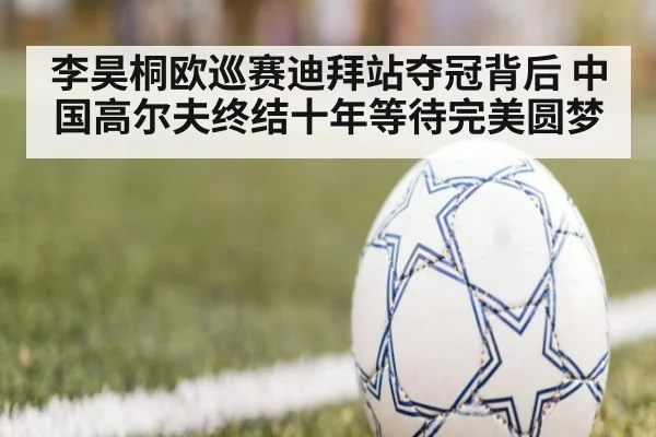 李昊桐欧巡赛迪拜站夺冠背后 中国高尔夫终结十年等待完美圆梦